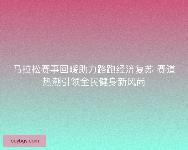 马拉松赛事回暖助力路跑经济复苏 赛道热潮引领全民健身新风尚